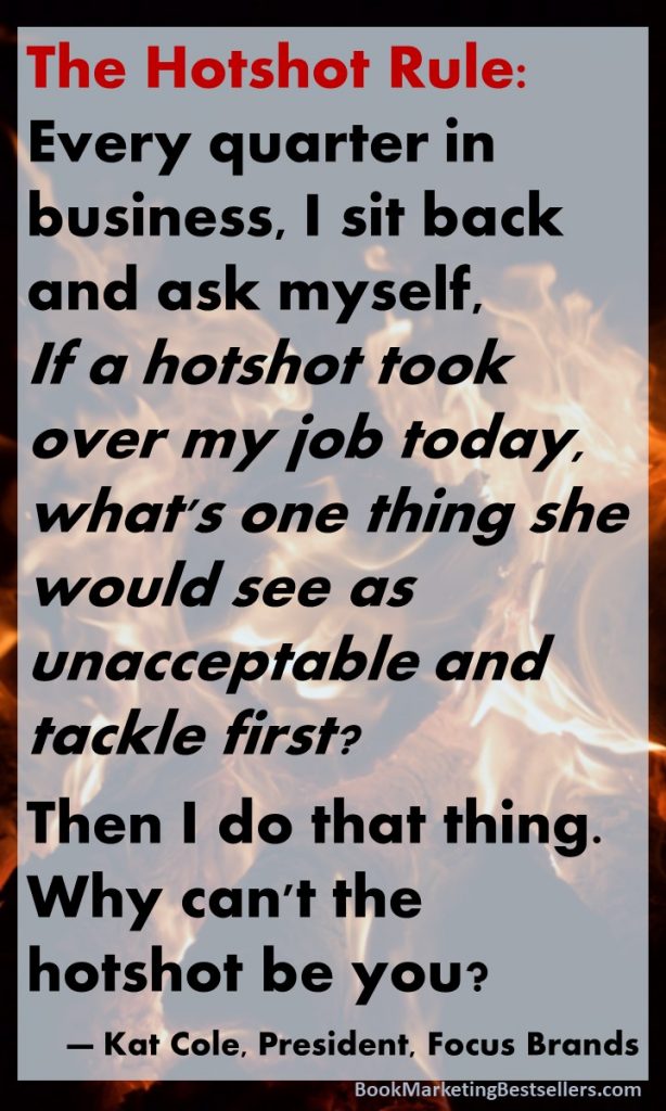 The Hotshot Rule: Every quarter in business, I sit back and ask myself, If a hotshot took over my job today, what's one thing she would see as unacceptable and tackle first? Then I do that thing. Why can't the hotshot be you? — Kat Cole, President, Focus Brands