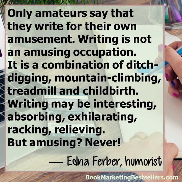 Edna Ferber on Writing: Only amateurs say that they write for their own amusement. Writing is not an amusing occupation. It is a combination of ditch-digging, mountain-climbing, treadmill, and childbirth. Writing may be interesting, absorbing, exhilarating, racking, relieving. But amusing? Never! — Edna Ferber