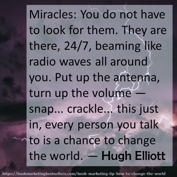 Miracles: You do not have to look for them. They are there, 24/7, beaming like radio waves all around you. Put up the antenna, turn up the volume - snap... crackle... this just in, every person you talk to is a chance to change the world. — Hugh Elliott